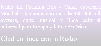 Radio La Fórmula Bcn - Canal cobertura Mundial. Contamos con más de 480.000 mil oyentes, corte musical y línea editorial universal para Europa y latino América.
Chat en línea con la Radio